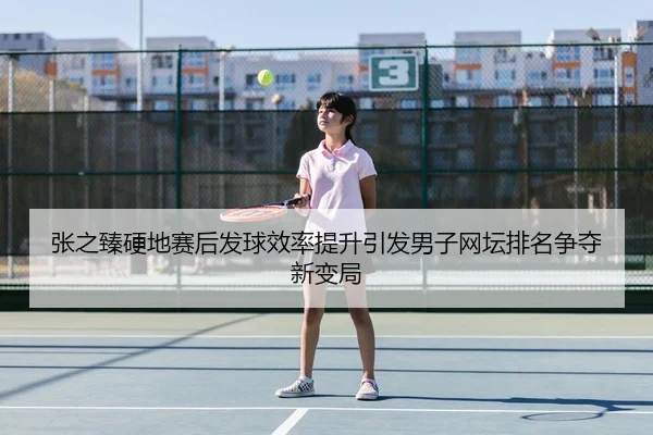 张之臻硬地赛后发球效率提升引发男子网坛排名争夺新变局